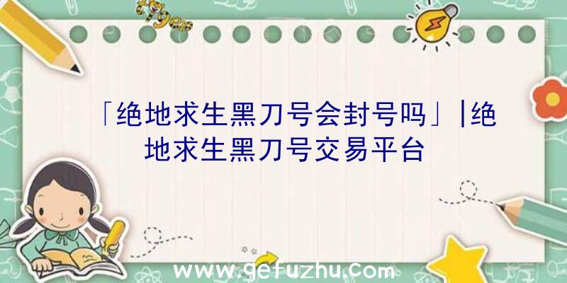 「绝地求生黑刀号会封号吗」|绝地求生黑刀号交易平台